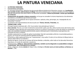 LA PINTURA VENECIANA
• LA PINTURA VENECIANA
• Características principales.
• Su principal característica, distintiva de esta escuela diferenciándola de la florentino-romana, es el predominio
que concede al color, sobre la línea y el dibujo. Esta pintura destaca por su riqueza cromática, de tonos cálidos y
colorido vibrante que hace difícil definir las diferentes tonalidades. Paleta de pinceladas anchas que desdibujan
los contornos.
• Composiciones de grandes y lujosos escenarios, en las que se conceden la misma importancia a los elementos
secundarios y anecdóticos que al tema principal.
• En conjunto, es una exaltación de la riqueza veneciana –palacios, telas, personajes, etc.-impregnada de una
fastuosidad “oriental”.
• Los pintores más representativos de esta escuela son: Tiziano, Veronés, Tintoretto, etc.
• TIZIANO (1490 –1576).
• Principal maestro veneciano del s. XVI. Fue el pintor más estimado por Carlos V.
• Gran colorista. Para él, es el color el elemento esencial del cuadro, por ello, utiliza muchos tonos del mismo color
• Su dilatada y larga vida hizo que evolucionase mucho en su pintura: al principio su centro de interés lo constituyó el
color y los contrastes lumínicos; posteriormente, pasó a interesarse por el movimiento, la perspectiva y los
contrastes de luces y sombras.
• También evolucionó en el modo de aplicar la pincelada. Pasó de la pincelada uniforme a la pincelada pastosa y
gruesa, con lo que las manchas parecen deshacer las formas.
• Al final de su vida la aplica de forma casi “impresionista”, muy suelta. El color y la luz eliminan el dibujo (esto se
aprecia sobre todo en sus Danaes.)
• Idealiza las figuras. Gusta de los cuerpos de formas blandas y redondas, sobre todo en los desnudos femeninos
• Reproduce un mundo de esplendor y opulencia.
• Composiciones: Utiliza un ritmo de líneas ondulantes, también usa las diagonales en profundidad y la figura
“serpentinata” (giro helicoidal de los cuerpos)
• Temas: religiosos, retratos (Carlos V, Felipe II etc), mitológicos (El amor sacro y el amor profano, La Dannae, La
bacanal....) etc.
 