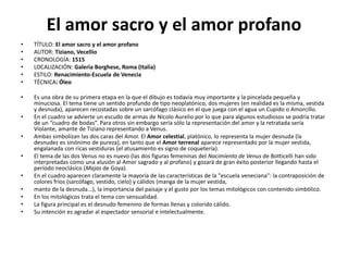 El amor sacro y el amor profano
• TÍTULO: El amor sacro y el amor profano
• AUTOR: Tiziano, Vecellio
• CRONOLOGÍA: 1515
• LOCALIZACIÓN: Galería Borghese, Roma (Italia)
• ESTILO: Renacimiento-Escuela de Venecia
• TÉCNICA: Óleo
• Es una obra de su primera etapa en la que el dibujo es todavía muy importante y la pincelada pequeña y
minuciosa. El tema tiene un sentido profundo de tipo neoplatónico, dos mujeres (en realidad es la misma, vestida
y desnuda), aparecen recostadas sobre un sarcófago clásico en el que juega con el agua un Cupido o Amorcillo.
• En el cuadro se advierte un escudo de armas de Nícolo Aurelio por lo que para algunos estudiosos se podría tratar
de un “cuadro de bodas”. Para otros sin embargo sería sólo la representación del amor y la retratada sería
Violante, amante de Tiziano representando a Venus.
• Ambas simbolizan las dos caras del Amor. El Amor celestial, platónico, lo representa la mujer desnuda (la
desnudez es sinónimo de pureza), en tanto que el Amor terrenal aparece representado por la mujer vestida,
engalanada con ricas vestiduras (el atusamiento es signo de coquetería).
• El tema de las dos Venus no es nuevo (las dos figuras femeninas del Nacimiento de Venus de Botticelli han sido
interpretadas como una alusión al Amor sagrado y al profano) y gozará de gran éxito posterior llegando hasta el
período neoclásico (Majas de Goya).
• En el cuadro aparecen claramente la mayoría de las características de la "escuela veneciana": la contraposición de
colores fríos (sarcófago, vestido, cielo) y cálidos (manga de la mujer vestida,
• manto de la desnuda...), la importancia del paisaje y el gusto por los temas mitológicos con contenido simbólico.
• En los mitológicos trata el tema con sensualidad.
• La figura principal es el desnudo femenino de formas llenas y colorido cálido.
• Su intención es agradar al espectador sensorial e intelectualmente.
 