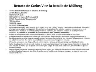 Retrato de Carlos V en la batalla de Mülberg
• TÍTULO: Retrato de Carlos V en la batalla de Mülberg
• AUTOR: Tiziano, Vecellio
• CRONOLOGÍA: 1548
• LOCALIZACIÓN: Museo de Prado,Madrid
• ESTILO: Renacimiento “Cinqueccento”
• TÉCNICA: Óleo
• SOPORTE: Lienzo
• MEDIDAS: 7,72 m de base
• Pintado en Augsburgo, poco después de la batalla en la que Carlos V derrotó a las tropas protestantes, representa
al emperador a caballo como paladín del catolicismo. Inspirado en los retratos ecuestres romanos como el de
Marco Aurelio (Carlos V, en tanto que emperador de Alemania, era el teórico sucesor de los emperadores
romanos), se convirtió en un modelo de retrato ecuestre para todas las monarquías.
• Rubens se inspiró en él para sus retratos de Felipe IV, y más tarde lo harán Velázquez e incluso Goya.
• El emperador Carlos aparece con coraza (un típico recurso veneciano para desarrollar los juegos lumínicos) y
banda de capitán general. Lleva una pica (como un San Jorge al enfrentarse con el dragón del paganismo) y monta
un caballo en corveta (las manos levantadas) en una pose marcial luego muy imitada.
• El caballo, situado en una diagonal fondo-primer plano, y la lanza contribuyen a la profundidad de la obra.
• La luz dorada y el contraste entre la frialdad de la coraza y la calidez del manto que cubre el caballo sin típicos de
esta escuela, lo mismo que la "paleta veneciana" y los juegos de luces en el cielo lívido, o la importancia que se
otorga al paisaje.
• Magistral es el retrato del emperador en cuyo rostro asoma una expresión de cansancio como si fuera consciente
de la inutilidad de la victoria que, lejos de acabar con el problema protestante, inaugura un siglo de guerras de
religión en Europa.
 