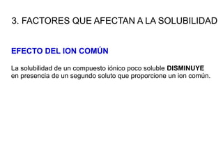 3. FACTORES QUE AFECTAN A LA SOLUBILIDAD
EFECTO DEL ION COMÚN
La solubilidad de un compuesto iónico poco soluble DISMINUYE
en presencia de un segundo soluto que proporcione un ion común.
 