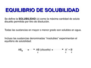 EQUILIBRIO DE SOLUBILIDADEQUILIBRIO DE SOLUBILIDAD
Se define la SOLUBILIDAD (s) como la máxima cantidad de soluto
disuelto permitida por litro de disolución.
Todas las sustancias en mayor o menor grado son solubles en agua.
Incluso las sustancias denominadas “insolubles” experimentan el
equilibrio de solubilidad:
AB AB (disuelto) A+
+ B-
s s s
 