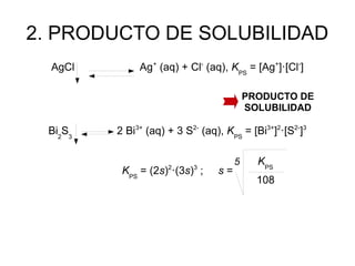 2. PRODUCTO DE SOLUBILIDAD
AgCl Ag+
(aq) + Cl-
(aq), KPS
= [Ag+
]·[Cl-
]
Bi2
S3
2 Bi3+
(aq) + 3 S2-
(aq), KPS
= [Bi3+
]2
·[S2-
]3
KPS
= (2s)2
·(3s)3
; s =
PRODUCTO DE
SOLUBILIDAD
5 KPS
108
 