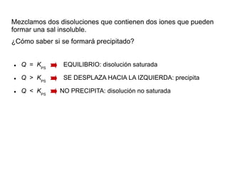 Mezclamos dos disoluciones que contienen dos iones que pueden
formar una sal insoluble.
¿Cómo saber si se formará precipitado?
● Q = KPS
EQUILIBRIO: disolución saturada
● Q > KPS
SE DESPLAZA HACIA LA IZQUIERDA: precipita
● Q < KPS
NO PRECIPITA: disolución no saturada
 