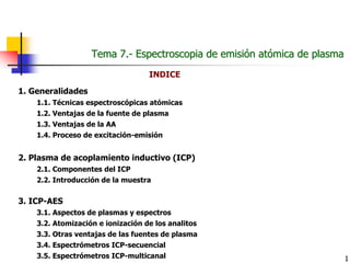 1
Tema 7.Tema 7.-- Espectroscopia de emisiEspectroscopia de emisióón atn atóómica de plasmamica de plasma
1. Generalidades
1.1. Técnicas espectroscópicas atómicas
1.2. Ventajas de la fuente de plasma
1.3. Ventajas de la AA
1.4. Proceso de excitación-emisión
2. Plasma de acoplamiento inductivo (ICP)
2.1. Componentes del ICP
2.2. Introducción de la muestra
3. ICP-AES
3.1. Aspectos de plasmas y espectros
3.2. Atomización e ionización de los analitos
3.3. Otras ventajas de las fuentes de plasma
3.4. Espectrómetros ICP-secuencial
3.5. Espectrómetros ICP-multicanal
INDICE
 