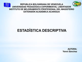 REPUBLICA BOLIVARIANA DE VENEZUELA
UNIVERSIDAD PEDAGÓGICA EXPERIMENTAL LIBERTADOR
INSTITUTO DE MEJORAMIENTO PROFESIONAL DEL MAGISTERIO
EXTENSIÓN ACADÉMICA ACARIGUA
ESTADÍSTICA DESCRIPTIVA
AUTORA:
Yenni Sánchez
 