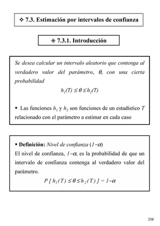 208
Se desea calcular un intervalo aleatorio que contenga al
verdadero valor del parámetro, θ, con una cierta
probabilidad
h1(T) ≤ θ ≤ h2(T)
Las funciones h1 y h2 son funciones de un estadístico T
relacionado con el parámetro a estimar en cada caso
Definición: Nivel de confianza (1−α)
El nivel de confianza, 1−α, es la probabilidad de que un
intervalo de confianza contenga al verdadero valor del
parámetro.
P [ h1 (T) ≤ θ ≤ h2 ( T ) ] = 1−α
7.3. Estimación por intervalos de confianza
7.3.1. Introducción
 