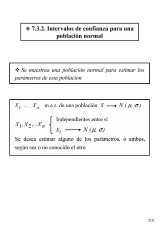 210
7.3.2. Intervalos de confianza para una
población normal
Se muestrea una población normal para estimar los
parámetros de esta población
X1, … , Xn m.a.s. de una población X N ( µ, σ )
Se desea estimar alguno de los parámetros, o ambos,
según sea o no conocido el otro
Independientes entre sí
Xi N (µ, σ)
1 2, ,... nX X X
 