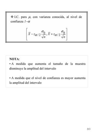 213
NOTA:
• A medida que aumenta el tamaño de la muestra
disminuye la amplitud del intervalo
• A medida que el nivel de confianza es mayor aumenta
la amplitud del intervalo
I.C. para µ, con varianza conocida, al nivel de
confianza 1−α
0 0
/ 2 / 2,X z X z
n n
α α
σ σ 
 − +
 
 
 