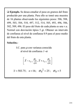 214
Ejemplo. Se desea estudiar el peso en gramos del fruto
producido por una planta. Para ello se tomó una muestra
de 16 plantas observando los siguientes pesos: 506, 508,
499, 503, 504, 510, 497, 512, 514, 505, 493, 496, 506,
502, 509, 496. El peso del fruto de cada planta es una v.a.
Normal con desviación típica 5 gr. Obtener un intervalo
de confianza al nivel de confianza 0.9 para el peso medio
del fruto de esta planta.
0 0
/2 /2,X z X z
n n
α α
σ σ 
− + 
 
I.C. para µ con varianza conocida
al nivel de confianza 1−α
Solución.-
2
0 0503.75; 16; 25 ; 5x n σ σ= = = =
 