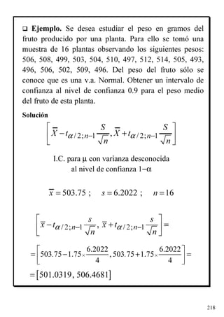 218
Ejemplo. Se desea estudiar el peso en gramos del
fruto producido por una planta. Para ello se tomó una
muestra de 16 plantas observando los siguientes pesos:
506, 508, 499, 503, 504, 510, 497, 512, 514, 505, 493,
496, 506, 502, 509, 496. Del peso del fruto sólo se
conoce que es una v.a. Normal. Obtener un intervalo de
confianza al nivel de confianza 0.9 para el peso medio
del fruto de esta planta.
Solución
I.C. para µ con varianza desconocida
al nivel de confianza 1−α
6.2022 6.2022
503 75 1.75 ,503 75 1.75
4 4
. .× ×
 
= − + =  
/ 2; 1 / 2; 1,n n
s s
x t x t
n n
α α− −
 
− + = 
 
/ 2; 1 / 2; 1,n n
S S
X t X t
n n
α α− −
 
− + 
 
[ ]501.0319, 506.4681=
503.75 ; 6.2022 ; 16x s n= = =
 