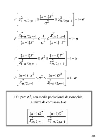 221
( ) 2
2 2
1 / 2; 1 / 2; 12
1
1n n
n S
P α αχ χ α
σ
− − −
 −
 ≤ ≤ = −
  
( ) ( )
2 2
1 / 2; 1 / 2; 1
2 2 2
1
1
1 1
n n
P
n S n S
α αχ χ
α
σ
− − −
 
 ≤ ≤ = −
 − −  
( ) ( )2 2
2
2 2
1 / 2; 1 / 2; 1
1 1
1
n n
n S n S
P
α α
σ α
χ χ− − −
 
− − ≥ ≥ = −
 
  
2 2
2
2 2
/ 2; 1 1 / 2; 1
( 1) ( 1)
1
n n
n S n S
P
α α
σ α
χ χ− − −
 
− − ≤ ≤ = −
 
  
I.C. para σ2, con media poblacional desconocida,
al nivel de confianza 1−α
2 2
2 2
/ 2; 1 1 / 2 ; 1
( 1) ( 1)
,
n n
n S n S
α αχ χ− − −
 
− − 
 
  
 