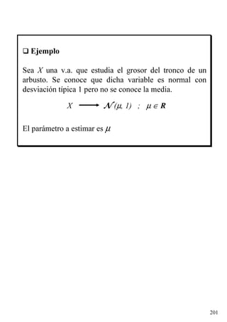 201
Ejemplo
Sea X una v.a. que estudia el grosor del tronco de un
arbusto. Se conoce que dicha variable es normal con
desviación típica 1 pero no se conoce la media.
X N (µ, 1) ; µ ∈ R
El parámetro a estimar es µ
 