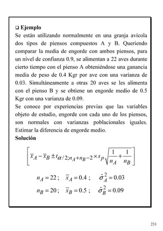 231
Ejemplo
Se están utilizando normalmente en una granja avícola
dos tipos de piensos compuestos A y B. Queriendo
comparar la media de engorde con ambos piensos, para
un nivel de confianza 0.9, se alimentan a 22 aves durante
cierto tiempo con el pienso A obteniéndose una ganancia
media de peso de 0.4 Kgr por ave con una varianza de
0.03. Simultáneamente a otras 20 aves se les alimenta
con el pienso B y se obtiene un engorde medio de 0.5
Kgr con una varianza de 0.09.
Se conoce por experiencias previas que las variables
objeto de estudio, engorde con cada uno de los piensos,
son normales con varianzas poblacionales iguales.
Estimar la diferencia de engorde medio.
Solución
2
2
ˆ22 ; 0.4 ; 0.03
ˆ20 ; 0.5 ; 0.09
A A A
B B B
n x
n x
σ
σ
= = =
= = =
/ 2; 2
1 1
A BA B n n p
A B
x x t s
n n
α ×+ −
 
− ± + 
 
 