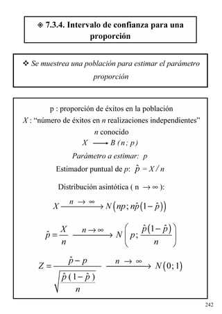 242
7.3.4. Intervalo de confianza para una
proporción
Se muestrea una población para estimar el parámetro
proporción
p : proporción de éxitos en la población
X : “número de éxitos en n realizaciones independientes”
n conocido
X B (n; p)
Parámetro a estimar: p
Estimador puntual de p: = X / nˆp
Distribución asintótica ( n → ∞ ):
( )( )ˆ ˆ; 1
n
X N p pnp n
→ ∞
→ −
( )ˆ ˆ1
ˆ ;
n p pX
p N p
n n
→ ∞ − 
= →  
 
( )
ˆ
0;1
ˆ ˆ(1 )
np p
Z N
p p
n
→ ∞−
= →
−
 