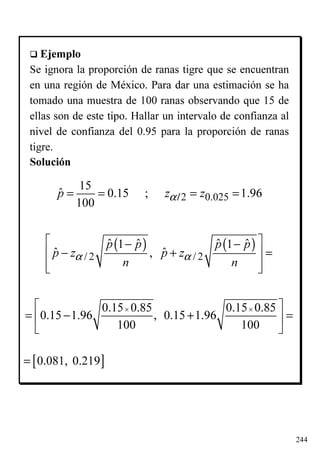 244
Ejemplo
Se ignora la proporción de ranas tigre que se encuentran
en una región de México. Para dar una estimación se ha
tomado una muestra de 100 ranas observando que 15 de
ellas son de este tipo. Hallar un intervalo de confianza al
nivel de confianza del 0.95 para la proporción de ranas
tigre.
Solución
2 0.025
15
ˆ 0.15 ; 1.96
100
p z zα= = = =/
( ) ( )
/ 2 / 2
ˆ ˆ ˆ ˆ1 1
ˆ ˆ,
p p p p
p z p z
n n
α α
 − −
− + = 
  
0.15 0.85 0.15 0.85
0.15 1.96 , 0.15 1.96
100 100
× × 
= − + = 
 
[ ]0.081, 0.219=
 