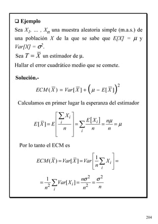 204
( )2
( ) [ ] [ ]ECM X Var X E Xµ= + −
[ ][ ]
i
ii
i
X
E X n
E X E
n n n
µ
µ
 
 
= = = = 
 
 
∑
∑
1
( ) [ ] i
i
ECM X Var X Var X
n
 
= = = 
  
∑
Calculamos en primer lugar la esperanza del estimador
Por lo tanto el ECM es
2 2
2 2
1
[ ]i
i
n
Var X
nn n
σ σ
= = =∑
Ejemplo
Sea X1, … , Xn una muestra aleatoria simple (m.a.s.) de
una población X de la que se sabe que E[X] = µ y
Var[X] = σ2.
Hallar el error cuadrático medio que se comete.
T X=Sea un estimador de µ.
Solución.-
 