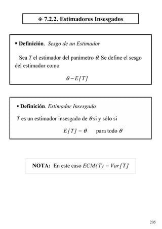 205
Definición. Sesgo de un Estimador
Sea T el estimador del parámetro θ. Se define el sesgo
del estimador como
θ − E[T]
Definición. Estimador Insesgado
T es un estimador insesgado de θ si y sólo si
E[T] = θ para todo θ
7.2.2. Estimadores Insesgados
NOTA: En este caso ECM(T) = Var[T]
 