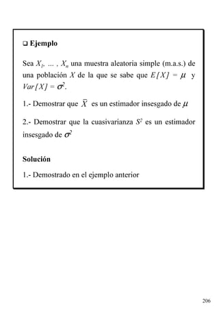 206
Ejemplo
Sea X1, … , Xn una muestra aleatoria simple (m.a.s.) de
una población X de la que se sabe que E[X] = µ y
Var[X] = σ2.
1.- Demostrar que es un estimador insesgado de µ
2.- Demostrar que la cuasivarianza S2 es un estimador
insesgado de σ2
Solución
1.- Demostrado en el ejemplo anterior
X
 