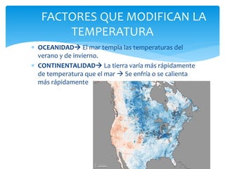  OCEANIDAD El mar templa las temperaturas del
verano y de invierno.
 CONTINENTALIDAD La tierra varía más rápidamente
de temperatura que el mar  Se enfría o se calienta
más rápidamente
FACTORES QUE MODIFICAN LA
TEMPERATURA
 