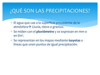  El agua que cae a la superficie procedente de la
atmósfera Lluvia, nieve o granizo.
 Se miden con el pluviómetro y se expresan en mm o
en l/m².
 Se representan en los mapas mediante isoyetas o
líneas que unen puntos de igual precipitación.
¿QUÉ SON LAS PRECIPITACIONES?
 