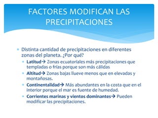  Distinta cantidad de precipitaciones en diferentes
zonas del planeta. ¿Por qué?
 Latitud Zonas ecuatoriales más precipitaciones que
templadas o frías porque son más cálidas
 Altitud Zonas bajas llueve menos que en elevadas y
montañosas.
 Continentalidad Más abundantes en la costa que en el
interior porque el mar es fuente de humedad.
 Corrientes marinas y vientos dominantes Pueden
modificar las precipitaciones.
FACTORES MODIFICAN LAS
PRECIPITACIONES
 