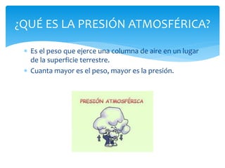  Es el peso que ejerce una columna de aire en un lugar
de la superficie terrestre.
 Cuanta mayor es el peso, mayor es la presión.
¿QUÉ ES LA PRESIÓN ATMOSFÉRICA?
 