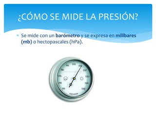  Se mide con un barómetro y se expresa en milibares
(mb) o hectopascales (hPa).
¿CÓMO SE MIDE LA PRESIÓN?
 
