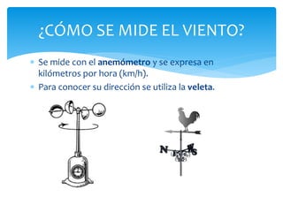  Se mide con el anemómetro y se expresa en
kilómetros por hora (km/h).
 Para conocer su dirección se utiliza la veleta.
¿CÓMO SE MIDE EL VIENTO?
 