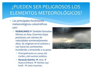  Los principales fenómenos
meteorológicos catastróficos
son:
 HURACANES También llamados
tifones en Asia. Enormes bajas
presiones con vientos de
velocidades extremadamente
altas. Se originan en el océano y
van hacia los continentes
inundando y arrasando a su paso.
 Principalmente en zonas del
Caribe y del sureste asiático.
 Huracán Katrina  2005 
Nueva Orleans  Vientos 240
km/h - 2000 muertos.
¿PUEDEN SER PELIGROSOS LOS
ELEMENTOS METEOROLÓGICOS?
 