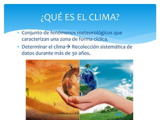  Conjunto de fenómenos meteorológicos que
caracterizan una zona de forma cíclica.
 Determinar el clima Recolección sistemática de
datos durante más de 30 años.
¿QUÉ ES EL CLIMA?
 