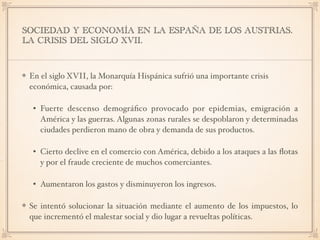 SOCIEDAD Y ECONOMÍA EN LA ESPAÑA DE LOS AUSTRIAS.
LA CRISIS DEL SIGLO XVII.
En el siglo XVII, la Monarquía Hispánica sufrió una importante crisis
económica, causada por:
• Fuerte descenso demográﬁco provocado por epidemias, emigración a
América y las guerras. Algunas zonas rurales se despoblaron y determinadas
ciudades perdieron mano de obra y demanda de sus productos.
• Cierto declive en el comercio con América, debido a los ataques a las ﬂotas
y por el fraude creciente de muchos comerciantes.
• Aumentaron los gastos y disminuyeron los ingresos.
Se intentó solucionar la situación mediante el aumento de los impuestos, lo
que incrementó el malestar social y dio lugar a revueltas políticas.
 