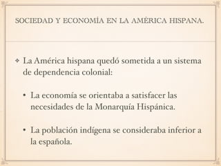 SOCIEDAD Y ECONOMÍA EN LA AMÉRICA HISPANA.
La América hispana quedó sometida a un sistema
de dependencia colonial:
• La economía se orientaba a satisfacer las
necesidades de la Monarquía Hispánica.
• La población indígena se consideraba inferior a
la española.
 