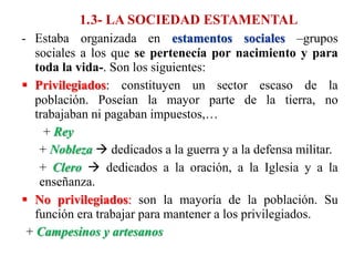 1.3- LA SOCIEDAD ESTAMENTAL
- Estaba organizada en estamentos sociales –grupos
sociales a los que se pertenecía por nacimiento y para
toda la vida-. Son los siguientes:
 Privilegiados: constituyen un sector escaso de la
población. Poseían la mayor parte de la tierra, no
trabajaban ni pagaban impuestos,…
+ Rey
+ Nobleza  dedicados a la guerra y a la defensa militar.
+ Clero  dedicados a la oración, a la Iglesia y a la
enseñanza.
 No privilegiados: son la mayoría de la población. Su
función era trabajar para mantener a los privilegiados.
+ Campesinos y artesanos
 