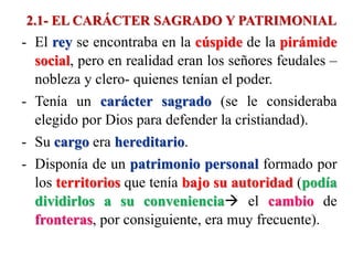 2.1- EL CARÁCTER SAGRADO Y PATRIMONIAL
- El rey se encontraba en la cúspide de la pirámide
social, pero en realidad eran los señores feudales –
nobleza y clero- quienes tenían el poder.
- Tenía un carácter sagrado (se le consideraba
elegido por Dios para defender la cristiandad).
- Su cargo era hereditario.
- Disponía de un patrimonio personal formado por
los territorios que tenía bajo su autoridad (podía
dividirlos a su conveniencia el cambio de
fronteras, por consiguiente, era muy frecuente).
 