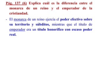Pág. 137 (6) Explica cuál es la diferencia entre el
monarca de un reino y el emperador de la
cristiandad.
- El monarca de un reino ejercía el poder efectivo sobre
su territorio y súbditos, mientras que el título de
emperador era un título honorífico con escaso poder
real.
 