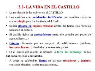 3.2- LA VIDA EN EL CASTILLO
- La residencia de los nobles era el CASTILLO.
 Los castillos eran residencias fortificadas que también sirvieron
como refugio para los habitantes del feudo.
 Solían situarse en lugares elevados dentro del feudo. Sus murallas
rodeaban el castillo.
 El castillo debía ser autosuficiente (para ello contaba con pozos de
agua, talleres,...)
 Interior: formado por un conjunto de edificaciones (establos,
herrería, horno,...) alrededor de uno o más patios.
+ En el centro del castillo se ubicaba la torre del homenaje, donde
habitaba el señor y su familia.
- A veces se celebraban fiestas en las que trovadores y juglares
contaban historias, hacían malabarismos,...
 