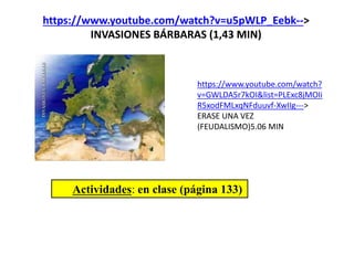 https://www.youtube.com/watch?v=u5pWLP_Eebk-->
INVASIONES BÁRBARAS (1,43 MIN)
Actividades: en clase (página 133)
https://www.youtube.com/watch?
v=GWLDA5r7kOI&list=PLExc8jMOIi
R5xodFMLxqNFduuvf-XwIIg--->
ERASE UNA VEZ
(FEUDALISMO)5.06 MIN
 
