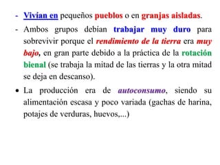 - Vivían en pequeños pueblos o en granjas aisladas.
- Ambos grupos debían trabajar muy duro para
sobrevivir porque el rendimiento de la tierra era muy
bajo, en gran parte debido a la práctica de la rotación
bienal (se trabaja la mitad de las tierras y la otra mitad
se deja en descanso).
 La producción era de autoconsumo, siendo su
alimentación escasa y poco variada (gachas de harina,
potajes de verduras, huevos,...)
 