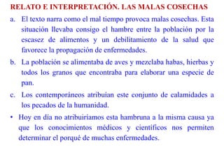 RELATO E INTERPRETACIÓN. LAS MALAS COSECHAS
a. El texto narra como el mal tiempo provoca malas cosechas. Esta
situación llevaba consigo el hambre entre la población por la
escasez de alimentos y un debilitamiento de la salud que
favorece la propagación de enfermedades.
b. La población se alimentaba de aves y mezclaba habas, hierbas y
todos los granos que encontraba para elaborar una especie de
pan.
c. Los contemporáneos atribuían este conjunto de calamidades a
los pecados de la humanidad.
• Hoy en día no atribuiríamos esta hambruna a la misma causa ya
que los conocimientos médicos y científicos nos permiten
determinar el porqué de muchas enfermedades.
 