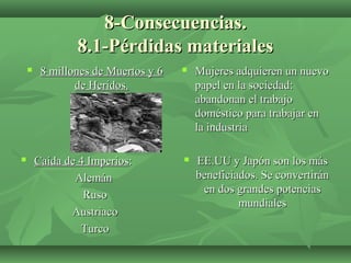 8-Consecuencias.8-Consecuencias.
8.1-Pérdidas materiales8.1-Pérdidas materiales
 8 millones de Muertos y 68 millones de Muertos y 6
de Heridos.de Heridos.
 Mujeres adquieren un nuevoMujeres adquieren un nuevo
papel en la sociedad:papel en la sociedad:
abandonan el trabajoabandonan el trabajo
doméstico para trabajar endoméstico para trabajar en
la industriala industria
 Caída de 4 ImperiosCaída de 4 Imperios::
AlemánAlemán
RusoRuso
AustriacoAustriaco
TurcoTurco
 EE.UU y Japón son los másEE.UU y Japón son los más
beneficiados. Se convertiránbeneficiados. Se convertirán
en dos grandes potenciasen dos grandes potencias
mundialesmundiales
 