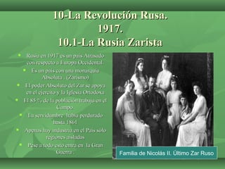 10-La Revolución Rusa.10-La Revolución Rusa.
1917.1917.
10.1-La Rusia Zarista10.1-La Rusia Zarista
 Rusia en 1917 es un país AtrasadoRusia en 1917 es un país Atrasado
con respecto a Europa Occidental.con respecto a Europa Occidental.
 Es un país con una monarquíaEs un país con una monarquía
Absoluta . (Zarismo)Absoluta . (Zarismo)
 El poder Absoluto del Zar se apoyaEl poder Absoluto del Zar se apoya
en el ejercito y la Iglesia Ortodoxaen el ejercito y la Iglesia Ortodoxa
 El 85 % de la población trabaja en elEl 85 % de la población trabaja en el
Campo.Campo.
 La servidumbre había perduradoLa servidumbre había perdurado
hasta 1861hasta 1861
 Apenas hay industria en el País sóloApenas hay industria en el País sólo
regiones aisladasregiones aisladas
 Pese a todo esto entra en la GranPese a todo esto entra en la Gran
Guerra .Guerra . Familia de Nicolás II. Último Zar Ruso
 