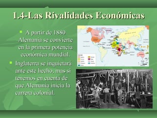 1.4-Las Rivalidades Económicas1.4-Las Rivalidades Económicas
 A partir de 1880A partir de 1880
Alemania se convierteAlemania se convierte
en la primera potenciaen la primera potencia
económica mundial.económica mundial.
 Inglaterra se inquietaráInglaterra se inquietará
ante este hecho, mas siante este hecho, mas si
tenemos en cuenta detenemos en cuenta de
que Alemania inicia laque Alemania inicia la
carrera colonial.carrera colonial.
 