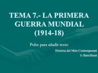 Pulse para añadir texto
TEMA 7.- LA PRIMERA
GUERRA MUNDIAL
(1914-18)
Història del Món Contemporani
1r Batxillerat
 