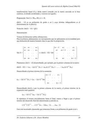 Apuntes del curso teórico de Álgebra Lineal (Mat 03)
Dr. Federico Iribarne y Dr. Alvaro Mombrú 10
transformación lineal (TA), dicha matriz coincide con la matriz asociada en la base
canónica, en donde coordenadas y vectores son iguales.
Proposición: Sea A  Mnxn (K) y  K.
det(A – I) es un polinomio de grado n en  cuyo término independiente es el
determinante de A (det(A)).
Notación: det(A – I) = p()
Demostración:
Veamos de demostrar ambas afirmaciones.
Para la primera, plantearemos un razonamiento que no aplicaremos en tu totalidad pero
que demuestra de manera bastante clara lo que dice la proposición.
Sea A =
















nn
n
n
n
n
a
a
a
a
a
a
a
a
a
.
.
.
.
.
.
.
.
.
.
.
.
.
.
.
.
2
1
2
22
21
1
12
11
 det(A – I) = det






















nn
n
n
n
n
a
a
a
a
a
a
a
a
a
.
.
.
.
.
.
.
.
.
.
.
.
.
.
.
.
2
1
2
22
21
1
12
11
Planteamos det(A – I) desarrollando, por ejemplo, por la primer columna de la matriz:
det(A – I) = = (a11 – )(-1)1+1
|A11| + (a21)(-1)2+1
|A21| + …… + (an1)(-1)n+1
|An1|
Desarrollando el primer término de la sumatoria:
(a11 – )(-1)1+1
|A11| = (a11 – )(-1)1+1
det


















nn
n
n
a
a
a
a
.
.
.
.
.
.
.
.
.
.
.
.
2
2
22
Desarrollando det(A11) por la primer columna de la matriz, el primer término de la
expansión total quedaría:
(a11 – )(-1)1+1
(a22 – )(-1)1+1
|A22|
Si repetimos el mismo procedimiento hasta el final, vamos a llegar a que el primer
término del desarrollo final del determinante a calcular es:
(-1)1+1
(-1)1+1
……(-1)1+1
(a11 – )(a22 – )…….(ann – )
Esto está mostrando claramente que estaremos frente a un polinomio de grado n en .
 