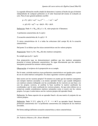 Apuntes del curso teórico de Álgebra Lineal (Mat 03)
Dr. Federico Iribarne y Dr. Alvaro Mombrú 11
La segunda afirmación resulta simple de demostrar si usamos el hecho de que el término
independiente de cualquier polinomio es el valor funcional del mismo al evaluarlo en
cero. Para el caso general podemos escribir:
p  Pn / p() = ann
+ an-1n-1
+ ….. + a11
+ a00
 p) = a00
= a0 = det(A - 0I) = detA
Definición: Dado A  Mnxn (K) y  K, valor propio de A llamamos:
1) polinomio característico de A a p()
2) ecuación característica de A a p() = 0
3) raíces características de A a todas las soluciones (del cuerpo K) de la ecuación
característica
Del punto 3) se deduce que las raíces características son los valores propios.
Proposición: Sean A y B  Mnxn (K) dos matrices semejantes.
Se cumple que pA() = pB()
Esta proposición (que no demostraremos) establece que dos matrices semejantes
poseerán el mismo polinomio característico. Se sigue directamente que dos matrices
semejantes poseerán los mismos valores propios.
Observación: el recíproco de la proposición no se cumple.
Por lo tanto, existirán matrices cuyos polinomios característicos son iguales pero a pesar
de eso no serán matrices semejantes. En clases siguientes veremos ejemplos.
Qué ocurre con los vectores propios? Si tenemos en cuenta que las matrices semejantes
son siempre matrices asociadas a un mismo operador lineal y que cuando trabajamos
con matrices estamos trabajando con las coordenadas de los vectores en una base y no
con los propios vectores, al cambiar la base (cambiar la matriz) cambiarán las
coordenadas y por lo tanto cambiarán los vectores propios. Así que estos últimos no se
conservan cuando consideramos matrices semejantes como sí ocurre con los valores
propios. Los que sí serán únicos son los vectores propios del operador lineal.
Definición: Se llama espectro de un operador lineal o de una matriz al conjunto de sus
valores propios.
Definición: Dado V E.V. sobre K y T: V V un operador lineal, llamamos
polinomio característico de T al polinomio característico de cualquiera de sus matrices
asociadas.
De forma análoga definimos ecuación característica y raíces características.
 