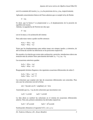 Apuntes del curso teórico de Álgebra Lineal (Mat 03)
Dr. Federico Iribarne y Dr. Alvaro Mombrú 3
con k la constante del resorte y xA y xB las posiciones de mA y mB, respectivamente.
Aplicando conocimientos básicos de Física sabemos que se cumple la ley de Hooke:
F = -kx
Es decir, que la fuerza F es proporcional a x, el desplazamiento de la posición de
equilibrio del resorte.
Además, la segunda ley de Newton nos dice que:
F = ma
con m la masa y a la aceleración del sistema
Para cada masa vamos a poder escribir entonces:
mAaA = -k(xA – xB)
mBaB = -k(xB – xA)
Notar que los desplazamientos para ambas masas son siempre iguales y contrarios, de
ahí la forma de escribir las diferencias en las posiciones respectivas.
De acuerdo a la relación que existe entre aceleración y posición, introducimos ahora una
notación más de carácter físico para denotar derivadas: aA = ẍA y aB = ẍB
Las ecuaciones anteriores quedan:
mAẍA = -k(xA – xB)
mBẍB = -k(xB – xA)
Reagrupando términos llegamos a las siguientes ecuaciones diferenciales de orden 2:
mAẍA + k(xA – xB) = 0
mBẍB + k(xB – xA) = 0
Las soluciones que aceptan este tipo de ecuaciones diferenciales son conocidas. Para
este caso las soluciones son de la forma:
x(t) = Xcost con X = amplitud y  = k/m
Asumiendo que mA ≈ mB las dos soluciones que necesitamos son:
xA(t) = x1cost xB(t) = x2cost
La idea ahora es sustituir las soluciones en el sistema de ecuaciones diferenciales
anterior. Para esto, primero calculamos las derivadas respectivas:
ẍA(t) = -2
x1cost ẍB(t) = -2
x2cost
Sustituyendo obtenemos el siguiente S.E.L. en x1 y x2:
 