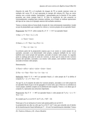 Apuntes del curso teórico de Álgebra Lineal (Mat 03)
Dr. Federico Iribarne y Dr. Alvaro Mombrú 6
(función de onda ) y el resultado (la imagen de ) se puede expresar como un
múltiplo del vector , el cual representa la energía del sistema (E). Para un cierto
sistema van a existir estados “permitidos”, representados por la función  los cuales
poseerán una cierta energía total E. Si bien la resolución de esta ecuación es
extremadamente compleja para sistemas realistas, en el fondo se realizan operaciones
del tipo de las vistas en el ejemplo anterior del oscilador armónico.
Vamos a retomar ahora el tema desde el punto de vista estrictamente matemático viendo
un par de propiedades que cumplen los valores y vectores propios de un operador lineal.
Proposición: Sea V E.V. sobre cuerpo K y T: V V un operador lineal.
1) Sea v  V / T(v) = v,   K
 T(v) = (v)
2) Sean u, v  V / T(u) = u y T(v) = v
 T(uv) = (u + v)
La primera parte de la proposición expresa que si un vector es vector propio de un
operador, asociado a un determinado valor propio, cualquier múltiplo de ese vector
también será vector propio del operador, asociado al mismo valor propio. La segunda
parte es análoga pero para la suma de vectores, es decir que la suma de dos vectores
propios del operador, asociados a un mismo valor propio, será también vector propio
asociado al mismo valor propio.
Demostración:
1) T(v) = T(v) = v) = (v = ()v = (v)
2) T(u + v) = T(u) + T(v) = u + v = (u + v)
Definición: Dado T: V V un operador lineal y  valor propio de T se define el
conjunto S = {v  V / T(v) = v}
Así que Ses el conjunto de todos los vectores propios, asociados a un valor propio de
un operador lineal al que se le ha agregado el vector nulo, que si bien no se considera un
vector propio, también cumple con la definición del conjunto. Vamos a ver ahora que el
conjunto S representa una estructura importante.
Proposición: Sea T: V V un operador lineal,  valor propio de T y S = {v  V /
T(v) = v}
Se cumple que S es un S.E.V. de V y S
Notar que si Sno incluyera al vector nulo jamás podría ser un S.E.V.
La proposición nos dice no sólo que Ses S.E.V. de V sino que coincide con el núcleo
de la transformación lineal definida por T – I con I la transformación identidad. Vamos
 