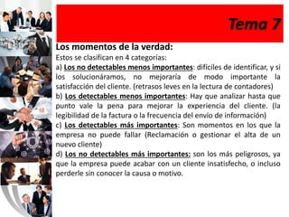 Tema 7
Los momentos de la verdad:
Estos se clasifican en 4 categorías:
a) Los no detectables menos importantes: difíciles de identificar, y si
los solucionáramos, no mejoraría de modo importante la
satisfacción del cliente. (retrasos leves en la lectura de contadores)
b) Los detectables menos importantes: Hay que analizar hasta que
punto vale la pena para mejorar la experiencia del cliente. (la
legibilidad de la factura o la frecuencia del envío de información)
c) Los detectables más importantes: Son momentos en los que la
empresa no puede fallar (Reclamación o gestionar el alta de un
nuevo cliente)
d) Los no detectables más importantes: son los más peligrosos, ya
que la empresa puede acabar con un cliente insatisfecho, o incluso
perderle sin conocer la causa o motivo.
 