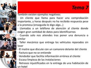 Tema 7
También existen ejemplos negativos:
· Un cliente que llama para hacer una comprobación
importante, y horas después no ha recibido respuesta pese
a la promesa (enseguida le digo algo…)
· Llamadas a un teléfono de atención al cliente donde
exigen gran cantidad de datos para identificarnos
· Cuando solo nos atiendes tras poner una denuncia o
similar
· Taller mecánico que entrega los vehículos reparados sin
lavar
· El maitre que discute con un camarero delante del cliente
· Factura que no se entiende
· Vendedor que facilita información errónea al cliente
· Escasa limpieza de las instalaciones
· Retrasos injustificados en la entrega de una habitación de
un hotel
 
