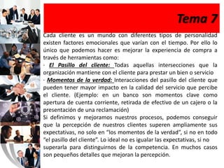 Tema 7
Cada cliente es un mundo con diferentes tipos de personalidad
existen factores emocionales que varían con el tiempo. Por ello lo
único que podemos hacer es mejorar la experiencia de compra a
través de herramientas como:
· El Pasillo del cliente: Todas aquellas intersecciones que la
organización mantiene con el cliente para prestar un bien o servicio
· Momentos de la verdad: Interacciones del pasillo del cliente que
pueden tener mayor impacto en la calidad del servicio que percibe
el cliente. (Ejemplo: en un banco son momentos clave como
apertura de cuenta corriente, retirada de efectivo de un cajero o la
presentación de una reclamación)
Si definimos y mejoramos nuestros procesos, podemos conseguir
que la percepción de nuestros clientes superen ampliamente sus
expectativas, no solo en “los momentos de la verdad”, si no en todo
“el pasillo del cliente”. Lo ideal no es igualar las expectativas, si no
superarla para distinguirnos de la competencia. En muchos casos
son pequeños detalles que mejoran la percepción.
 